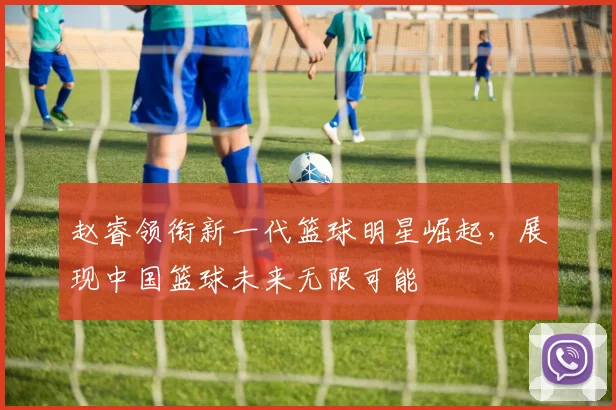 赵睿领衔新一代篮球明星崛起，展现中国篮球未来无限可能