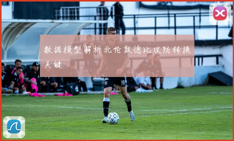 数据模型解析北伦敦德比攻防转换关键