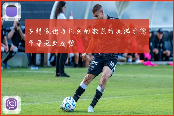 多特蒙德与门兴的激烈对决揭示德甲争冠新局势