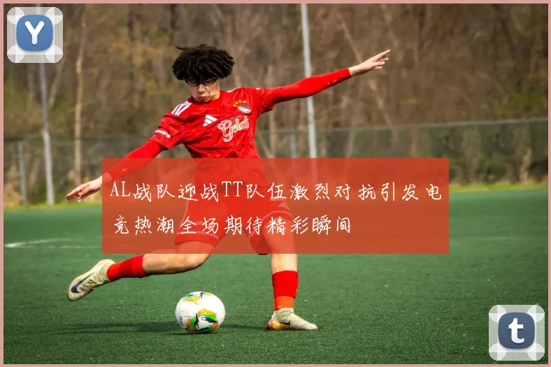 AL战队迎战TT队伍激烈对抗引发电竞热潮全场期待精彩瞬间