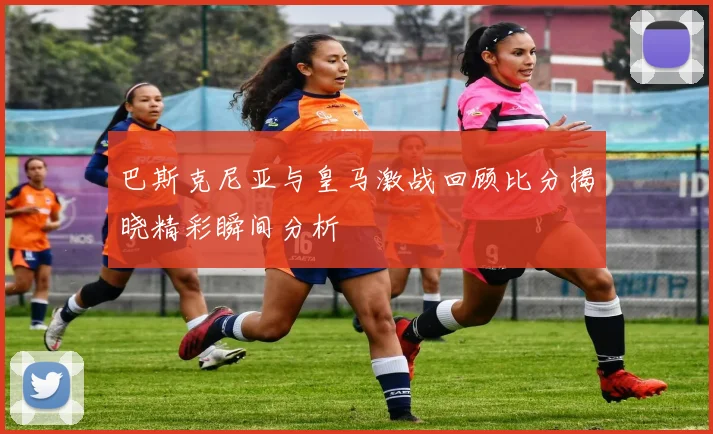 巴斯克尼亚与皇马激战回顾比分揭晓精彩瞬间分析
