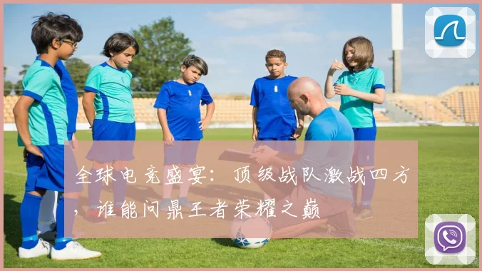 全球电竞盛宴：顶级战队激战四方，谁能问鼎王者荣耀之巅