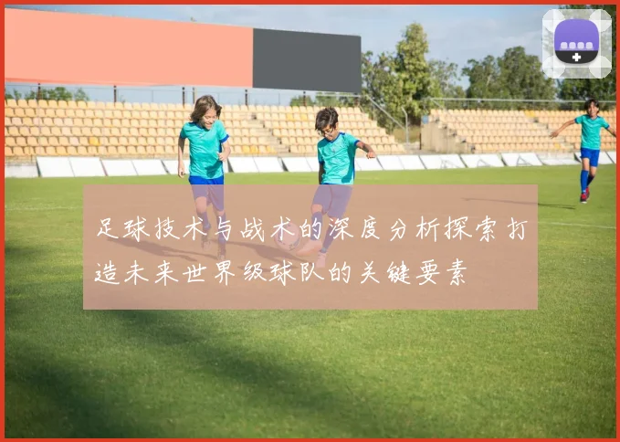 足球技术与战术的深度分析探索打造未来世界级球队的关键要素