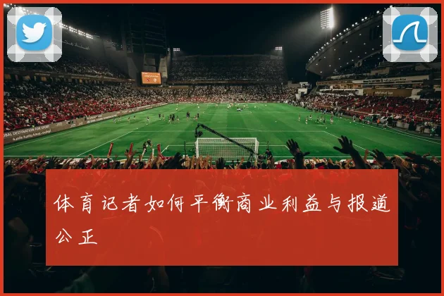 体育记者如何平衡商业利益与报道公正