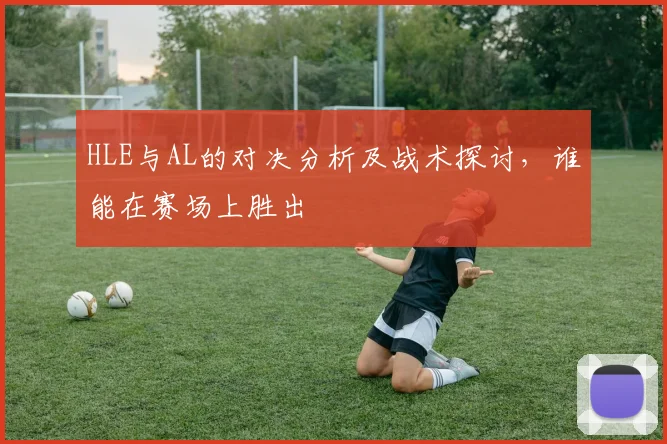 HLE与AL的对决分析及战术探讨，谁能在赛场上胜出