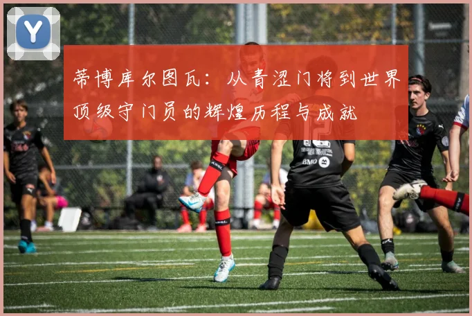 蒂博库尔图瓦：从青涩门将到世界顶级守门员的辉煌历程与成就