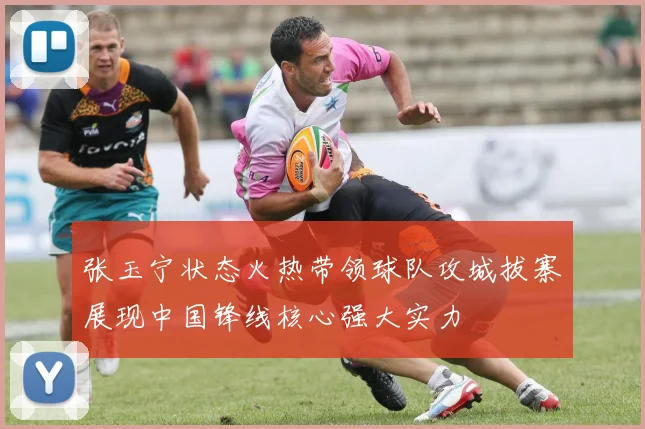 张玉宁状态火热带领球队攻城拔寨展现中国锋线核心强大实力